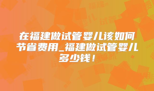在福建做试管婴儿该如何节省费用_福建做试管婴儿多少钱!