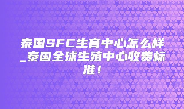 泰国SFC生育中心怎么样_泰国全球生殖中心收费标准!