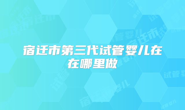 宿迁市第三代试管婴儿在在哪里做