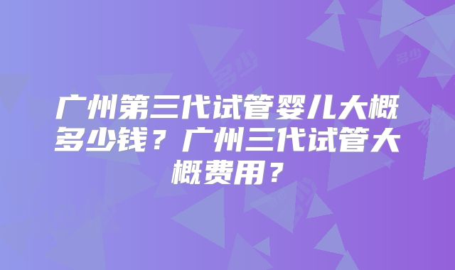 广州第三代试管婴儿大概多少钱?广州三代试管大概费用?
