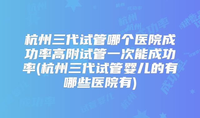 杭州三代试管哪个医院成功率高附试管一次能成功率(杭州三代试管婴儿的有哪些医院有)