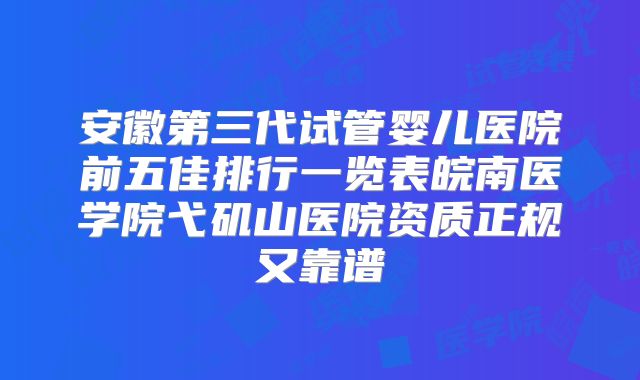 安徽第三代试管婴儿医院前五佳排行一览表皖南医学院弋矶山医院资质正规又靠谱