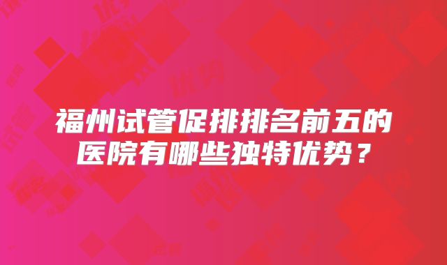 福州试管促排排名前五的医院有哪些独特优势？