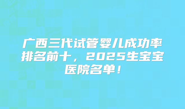 广西三代试管婴儿成功率排名前十，2025生宝宝医院名单！