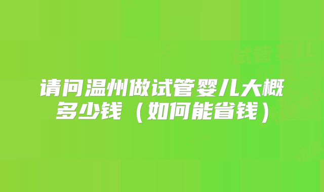 请问温州做试管婴儿大概多少钱(如何能省钱)