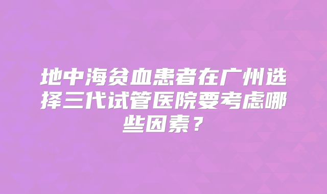 地中海贫血患者在广州选择三代试管医院要考虑哪些因素?