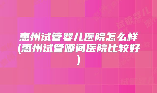 惠州试管婴儿医院怎么样(惠州试管哪间医院比较好)
