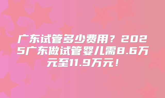 广东试管多少费用?2025广东做试管婴儿需8.6万元至11.9万元!