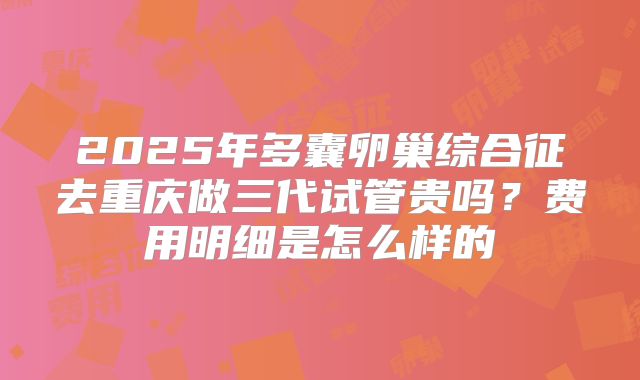 2025年多囊卵巢综合征去重庆做三代试管贵吗？费用明细是怎么样的