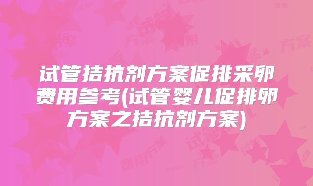 试管拮抗剂方案促排采卵费用参考(试管婴儿促排卵方案之拮抗剂方案)
