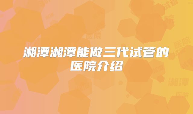 湘潭湘潭能做三代试管的医院介绍