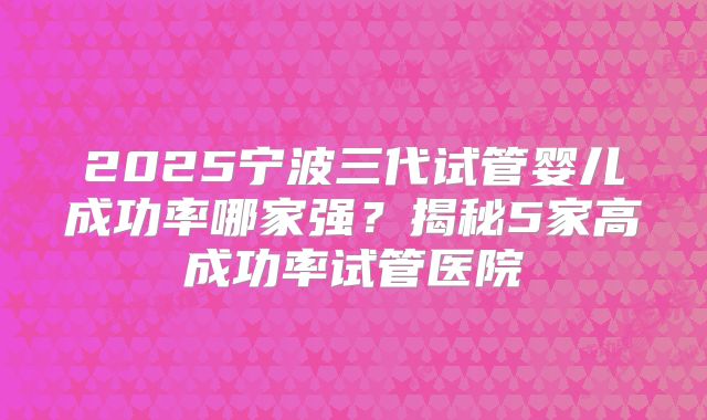2025宁波三代试管婴儿成功率哪家强?揭秘5家高成功率试管医院