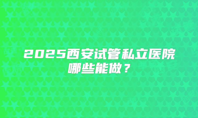 2025西安试管私立医院哪些能做?
