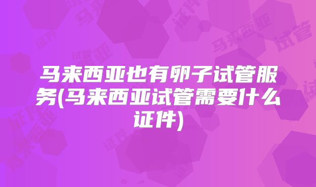 马来西亚也有卵子试管服务(马来西亚试管需要什么证件)