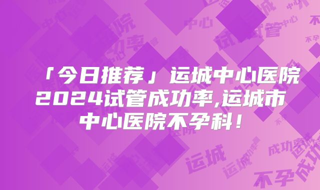 「今日推荐」运城中心医院2024试管成功率,运城市中心医院不孕科!