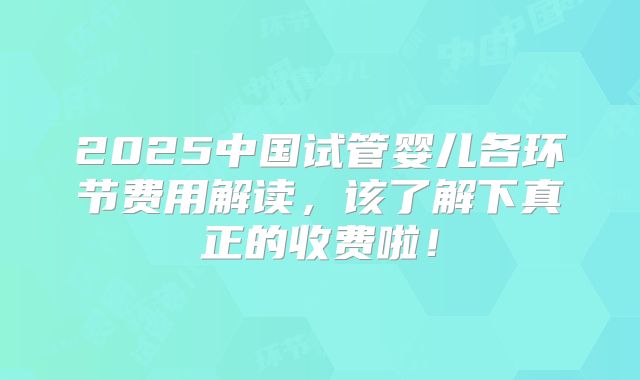 2025中国试管婴儿各环节费用解读，该了解下真正的收费啦！