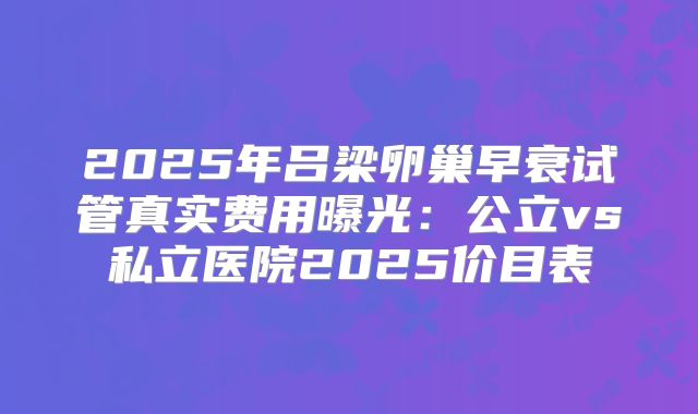 2025年吕梁卵巢早衰试管真实费用曝光：公立vs私立医院2025价目表