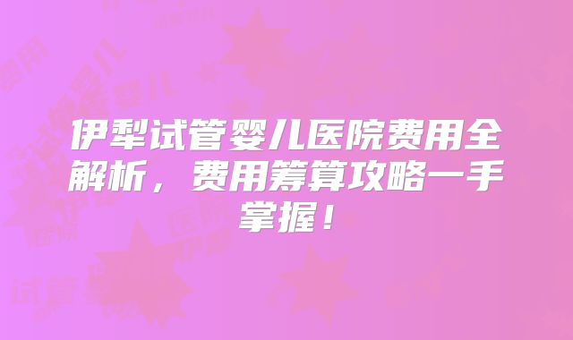 伊犁试管婴儿医院费用全解析，费用筹算攻略一手掌握！
