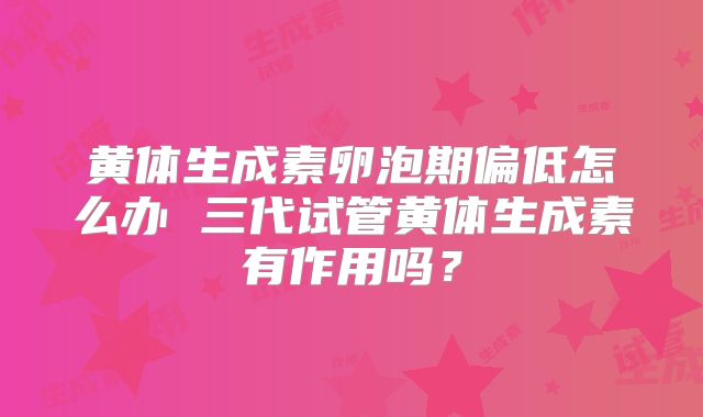 黄体生成素卵泡期偏低怎么办 三代试管黄体生成素有作用吗？