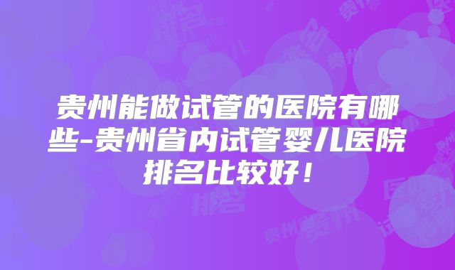 贵州能做试管的医院有哪些-贵州省内试管婴儿医院排名比较好!