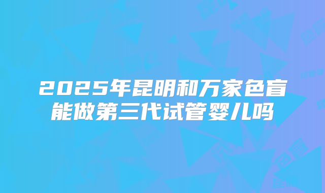 2025年昆明和万家色盲能做第三代试管婴儿吗