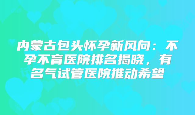 内蒙古包头怀孕新风向:不孕不育医院排名揭晓,有名气试管医院推动希望