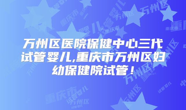 万州区医院保健中心三代试管婴儿,重庆市万州区妇幼保健院试管！