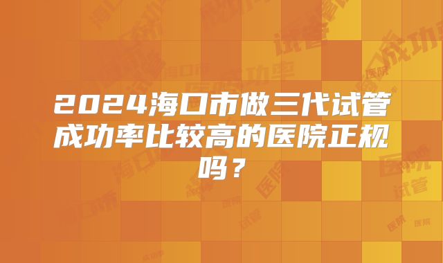 2024海口市做三代试管成功率比较高的医院正规吗?