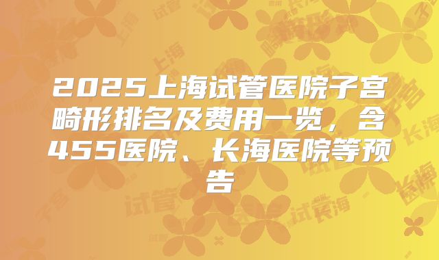 2025上海试管医院子宫畸形排名及费用一览,含455医院、长海医院等预告