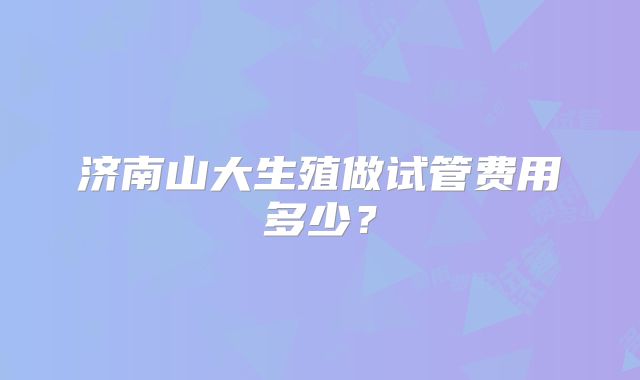 济南山大生殖做试管费用多少?