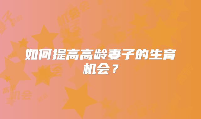 如何提高高龄妻子的生育机会?