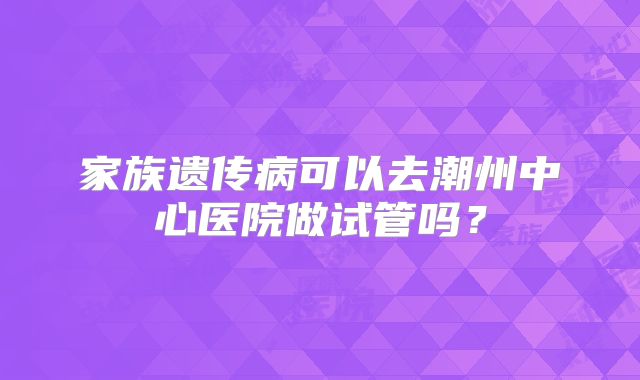 家族遗传病可以去潮州中心医院做试管吗?