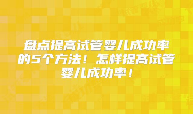 盘点提高试管婴儿成功率的5个方法！怎样提高试管婴儿成功率！