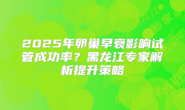 2025年卵巢早衰影响试管成功率？黑龙江专家解析提升策略