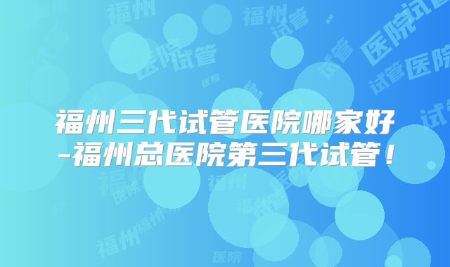 福州三代试管医院哪家好-福州总医院第三代试管！