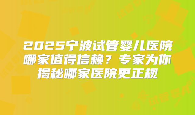 2025宁波试管婴儿医院哪家值得信赖？专家为你揭秘哪家医院更正规