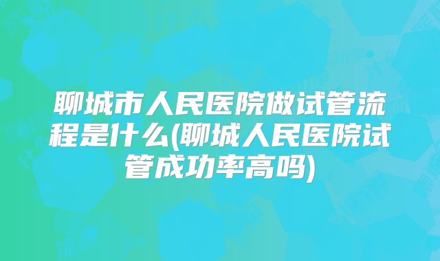 聊城市人民医院做试管流程是什么(聊城人民医院试管成功率高吗)