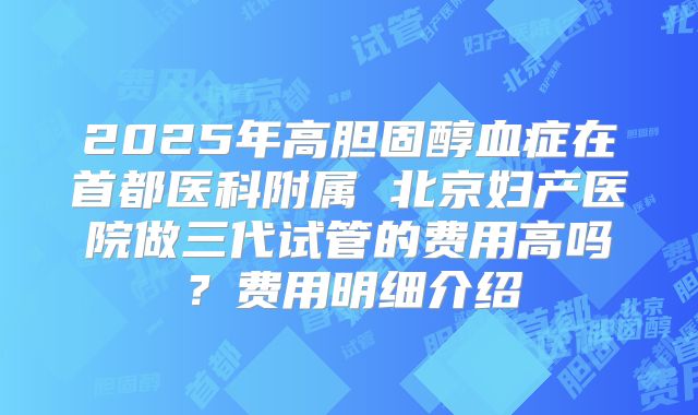 2025年高胆固醇血症在首都医科附属 北京妇产医院做三代试管的费用高吗？费用明细介绍