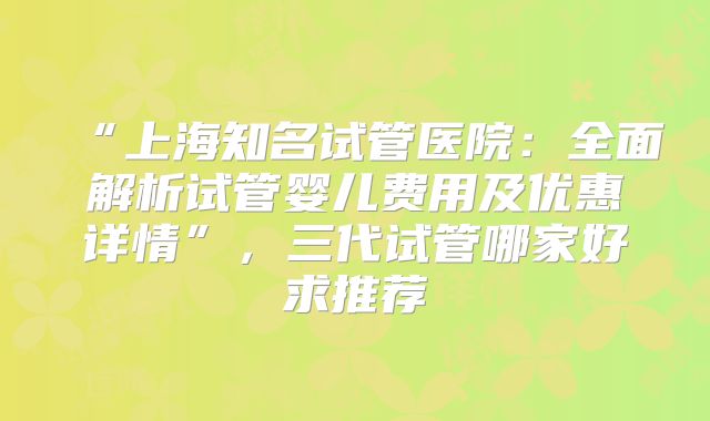 “上海知名试管医院：全面解析试管婴儿费用及优惠详情”，三代试管哪家好求推荐