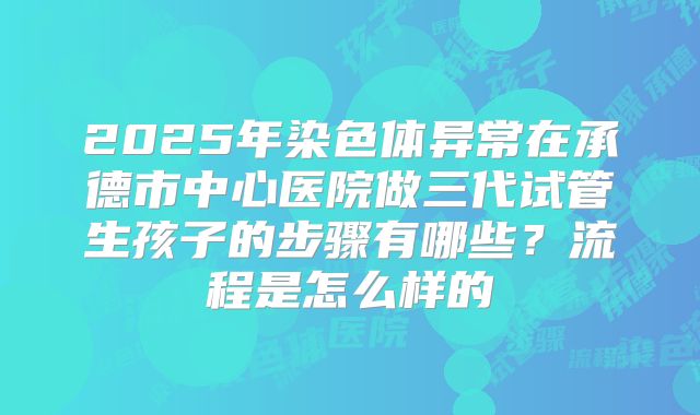 2025年染色体异常在承德市中心医院做三代试管生孩子的步骤有哪些？流程是怎么样的