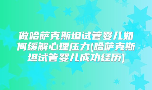 做哈萨克斯坦试管婴儿如何缓解心理压力(哈萨克斯坦试管婴儿成功经历)