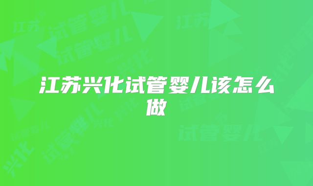 江苏兴化试管婴儿该怎么做