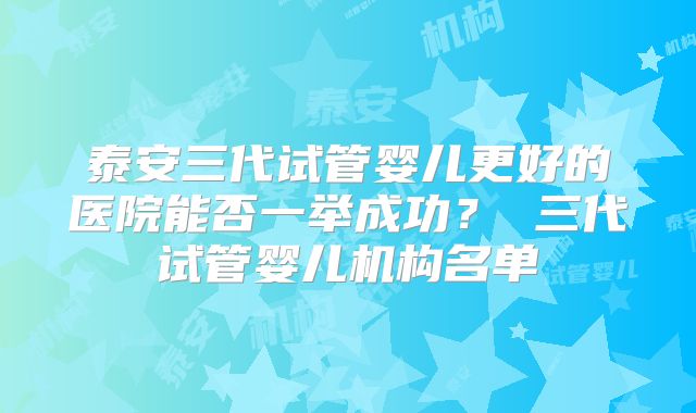 泰安三代试管婴儿更好的医院能否一举成功？ 三代试管婴儿机构名单