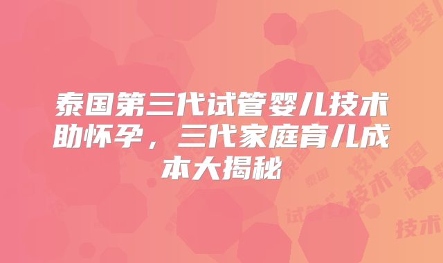 泰国第三代试管婴儿技术助怀孕，三代家庭育儿成本大揭秘
