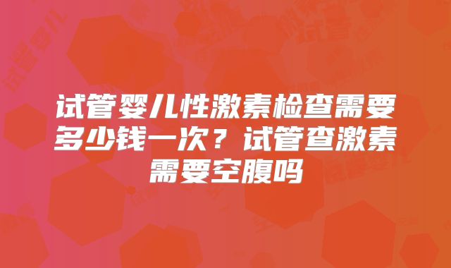 试管婴儿性激素检查需要多少钱一次?试管查激素需要空腹吗