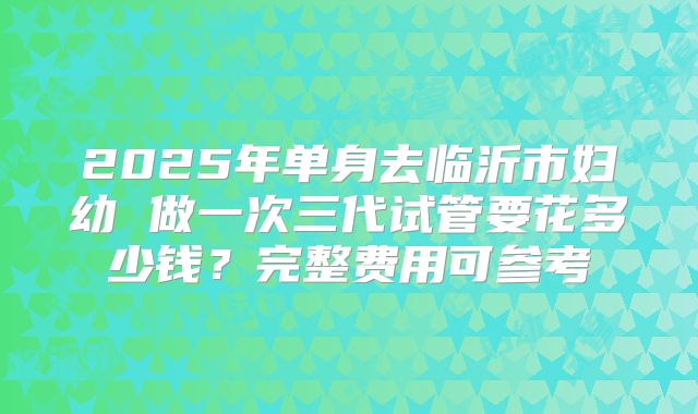 2025年单身去临沂市妇幼 做一次三代试管要花多少钱?完整费用可参考