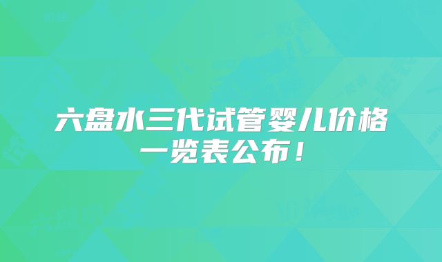 六盘水三代试管婴儿价格一览表公布！