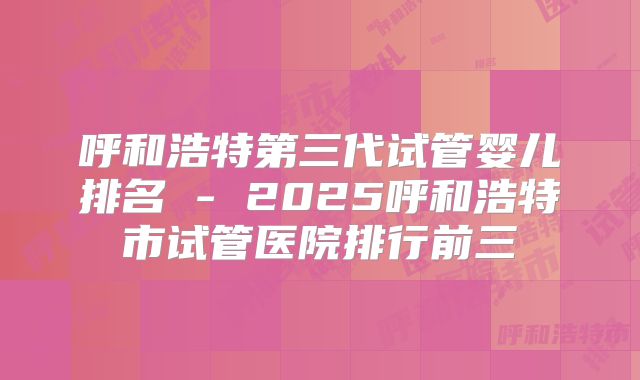 呼和浩特第三代试管婴儿排名 - 2025呼和浩特市试管医院排行前三