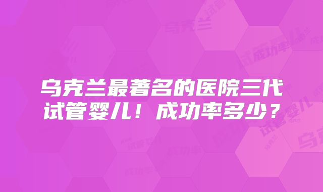 乌克兰最著名的医院三代试管婴儿!成功率多少?