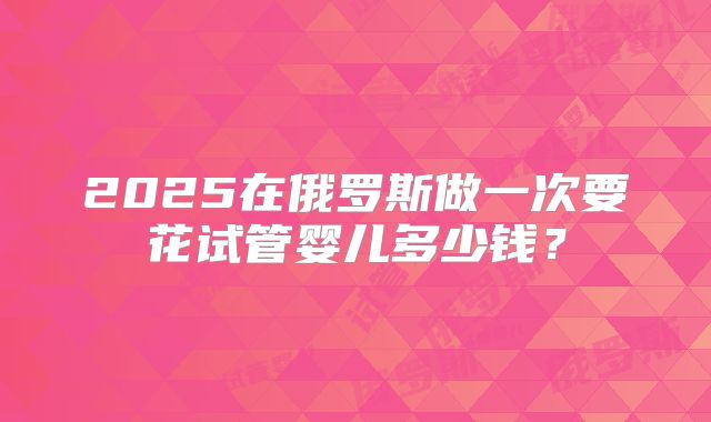 2025在俄罗斯做一次要花试管婴儿多少钱？